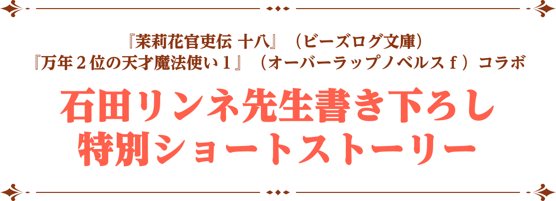 『茉莉花官吏伝十八』（ビーズログ文庫）『万年２位の天才魔法使い１』（オーバーラップノベルスｆ）コラボ 石田リンネ先生書き下ろし 特別ショートストーリー
